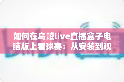 如何在乌贼live直播盒子电脑版上看球赛：从安装到观赛的一站式实用指南
