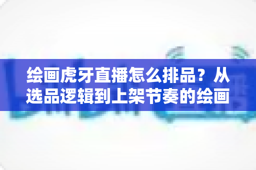 绘画虎牙直播怎么排品?从选品逻辑到上架节奏的绘画直播排品实战全攻略 绘画虎牙直播怎么排品?从选品逻辑到上架节奏的绘画直播排品实战全攻略