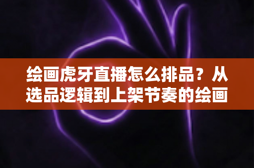 绘画虎牙直播怎么排品?从选品逻辑到上架节奏的绘画直播排品实战全攻略 绘画虎牙直播怎么排品?从选品逻辑到上架节奏的绘画直播排品实战全攻略