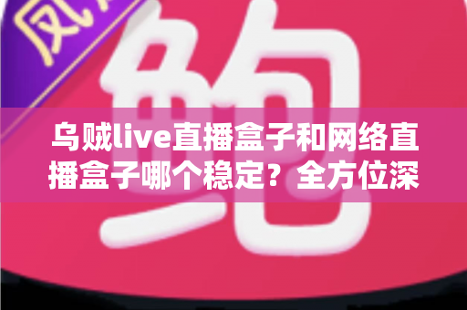 乌贼live直播盒子和网络直播盒子哪个稳定？全方位深度对比解析，帮您选出真正靠谱的直播设备