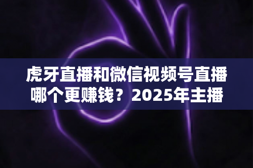 虎牙直播和微信视频号直播哪个更赚钱?2025年主播变现平台深度对比与全解析 虎牙直播和微信视频号直播哪个更赚钱?2025年主播变现平台深度对比与全解析