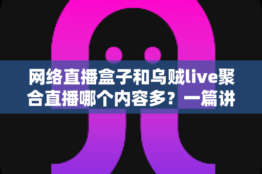 网络直播盒子和乌贼live聚合直播哪个内容多?一篇讲透内容数量、类型与选择的深度对比指南 网络直播盒子和乌贼live聚合直播哪个内容多?一篇讲透内容数量、类型与选择的深度对比指南