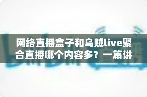 网络直播盒子和乌贼live聚合直播哪个内容多？一篇讲透内容数量、类型与选择的深度对比指南