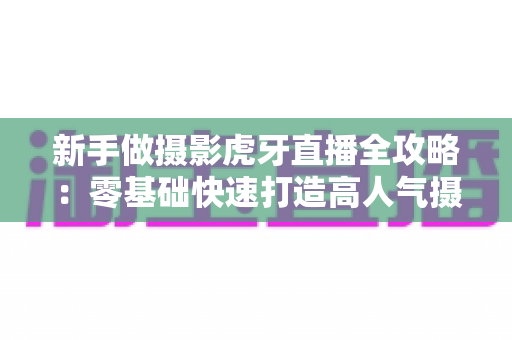 新手做摄影虎牙直播全攻略：零基础快速打造高人气摄影直播间的实用指南