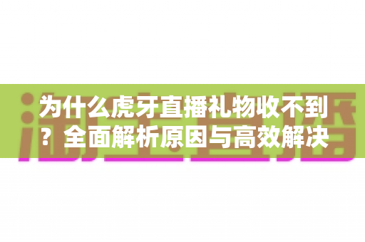 为什么虎牙直播礼物收不到？全面解析原因与高效解决方法指南