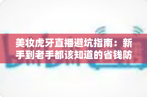 美妆虎牙直播避坑指南:新手到老手都该知道的省钱防雷秘籍,看懂再买才不吃亏 美妆虎牙直播避坑指南:新手到老手都该知道的省钱防雷秘籍,看懂再买才不吃亏