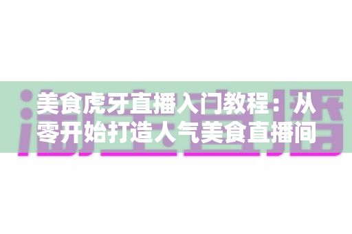 美食虎牙直播入门教程：从零开始打造人气美食直播间的新手完全指南