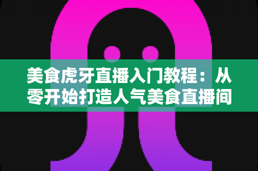 美食虎牙直播入门教程：从零开始打造人气美食直播间的新手完全指南