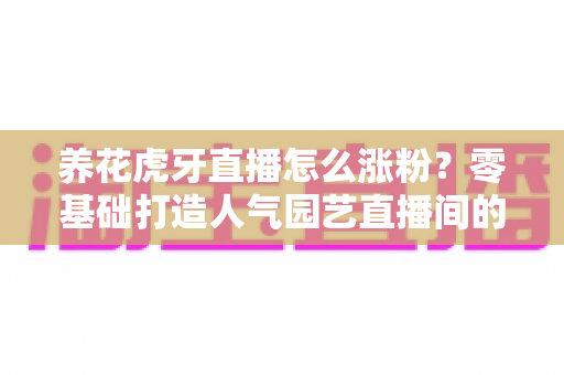 养花虎牙直播怎么涨粉？零基础打造人气园艺直播间的实战全攻略