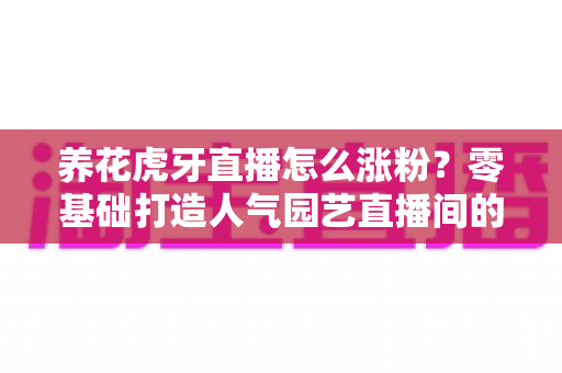 养花虎牙直播怎么涨粉？零基础打造人气园艺直播间的实战全攻略