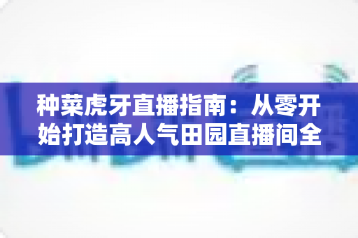 种菜虎牙直播指南：从零开始打造高人气田园直播间全攻略