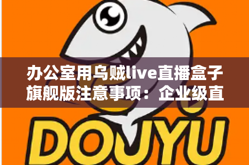 办公室用乌贼live直播盒子旗舰版注意事项：企业级直播设备安全高效使用全攻略