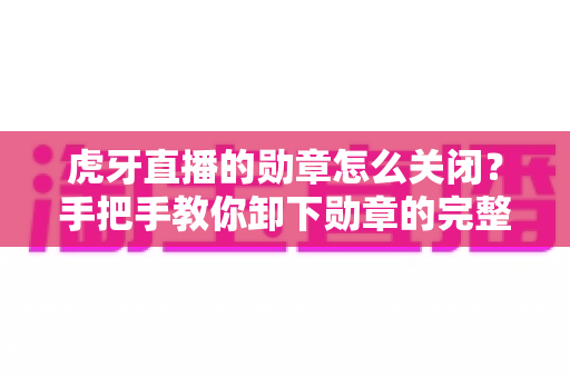 虎牙直播的勋章怎么关闭?手把手教你卸下勋章的完整教程与实用指南 虎牙直播的勋章怎么关闭?手把手教你卸下勋章的完整教程与实用指南