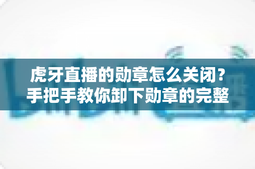 虎牙直播的勋章怎么关闭?手把手教你卸下勋章的完整教程与实用指南 虎牙直播的勋章怎么关闭?手把手教你卸下勋章的完整教程与实用指南