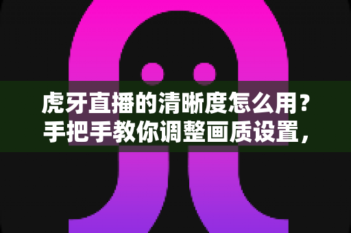 虎牙直播的清晰度怎么用？手把手教你调整画质设置，畅享高清流畅的观看体验