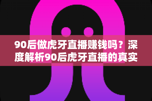 90后做虎牙直播赚钱吗？深度解析90后虎牙直播的真实收入与赚钱攻略