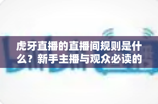虎牙直播的直播间规则是什么？新手主播与观众必读的完整规范指南