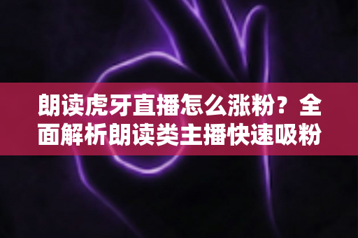 朗读虎牙直播怎么涨粉？全面解析朗读类主播快速吸粉的实用技巧与运营秘籍