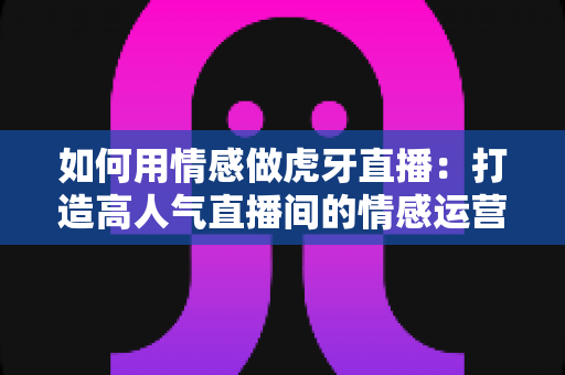 如何用情感做虎牙直播:打造高人气直播间的情感运营全攻略 如何用情感做虎牙直播:打造高人气直播间的情感运营全攻略