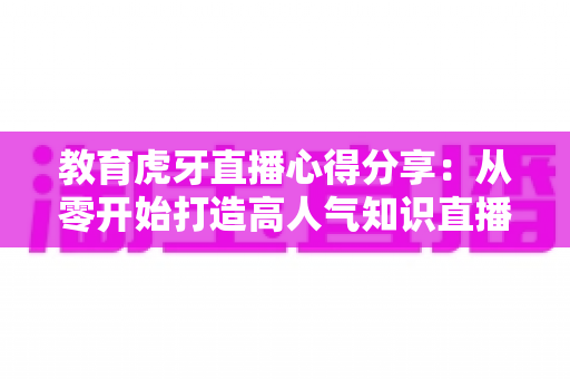 教育虎牙直播心得分享:从零开始打造高人气知识直播间的实战指南 教育虎牙直播心得分享:从零开始打造高人气知识直播间的实战指南