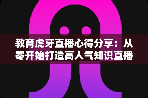 教育虎牙直播心得分享:从零开始打造高人气知识直播间的实战指南 教育虎牙直播心得分享:从零开始打造高人气知识直播间的实战指南
