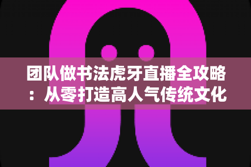 团队做书法虎牙直播全攻略:从零打造高人气传统文化直播间的实战指南 团队做书法虎牙直播全攻略:从零打造高人气传统文化直播间的实战指南