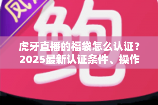 虎牙直播的福袋怎么认证？2025最新认证条件、操作步骤与常见问题全解析