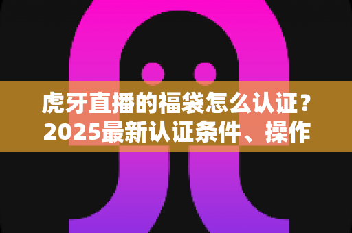 虎牙直播的福袋怎么认证？2025最新认证条件、操作步骤与常见问题全解析