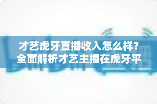 才艺虎牙直播收入怎么样?全面解析才艺主播在虎牙平台的真实收入水平与赚钱前景 才艺虎牙直播收入怎么样?全面解析才艺主播在虎牙平台的真实收入水平与赚钱前景