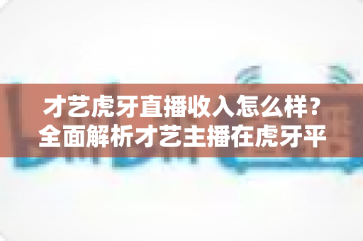 才艺虎牙直播收入怎么样?全面解析才艺主播在虎牙平台的真实收入水平与赚钱前景 才艺虎牙直播收入怎么样?全面解析才艺主播在虎牙平台的真实收入水平与赚钱前景