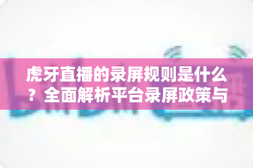 虎牙直播的录屏规则是什么?全面解析平台录屏政策与合规操作指南 虎牙直播的录屏规则是什么?全面解析平台录屏政策与合规操作指南