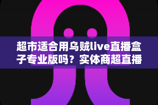 超市适合用乌贼live直播盒子专业版吗？实体商超直播带货设备深度解析与落地指南