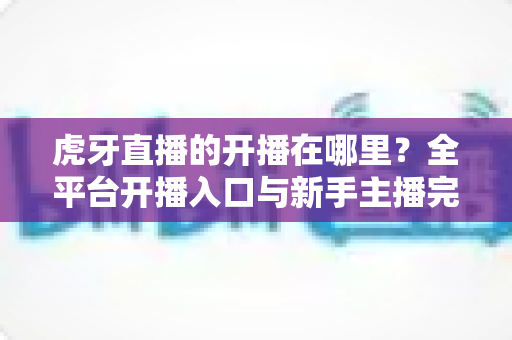 虎牙直播的开播在哪里?全平台开播入口与新手主播完整指南一文读懂 虎牙直播的开播在哪里?全平台开播入口与新手主播完整指南一文读懂