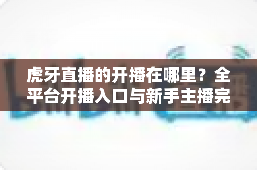 虎牙直播的开播在哪里?全平台开播入口与新手主播完整指南一文读懂 虎牙直播的开播在哪里?全平台开播入口与新手主播完整指南一文读懂