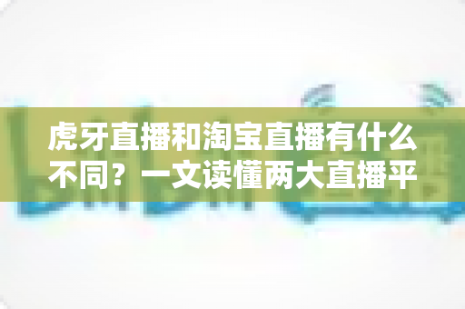 虎牙直播和淘宝直播有什么不同?一文读懂两大直播平台的定位、功能与商业模式差异 虎牙直播和淘宝直播有什么不同?一文读懂两大直播平台的定位、功能与商业模式差异
