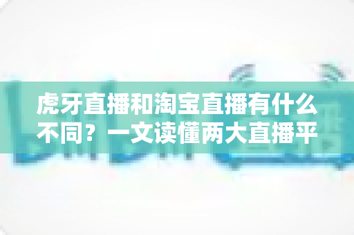 虎牙直播和淘宝直播有什么不同?一文读懂两大直播平台的定位、功能与商业模式差异 虎牙直播和淘宝直播有什么不同?一文读懂两大直播平台的定位、功能与商业模式差异