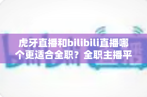 虎牙直播和bilibili直播哪个更适合全职？全职主播平台选择终极指南与深度对比分析