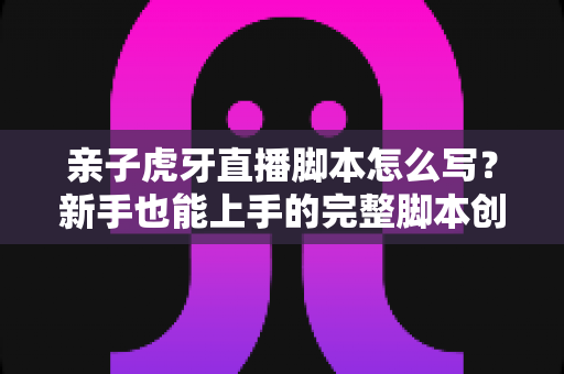 亲子虎牙直播脚本怎么写？新手也能上手的完整脚本创作与高人气直播间打造指南