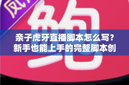 亲子虎牙直播脚本怎么写？新手也能上手的完整脚本创作与高人气直播间打造指南