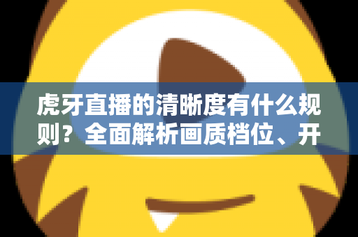 虎牙直播的清晰度有什么规则？全面解析画质档位、开播条件与观看优化技巧