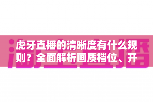 虎牙直播的清晰度有什么规则？全面解析画质档位、开播条件与观看优化技巧