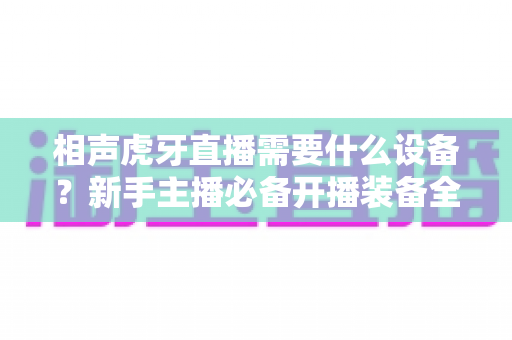 相声虎牙直播需要什么设备？新手主播必备开播装备全攻略