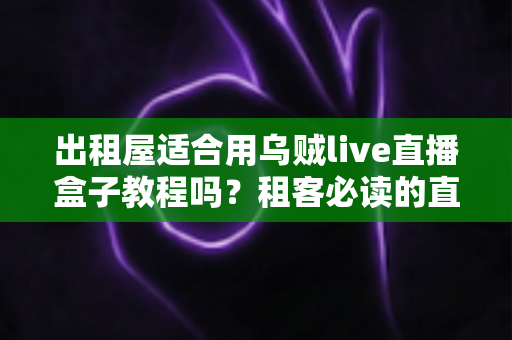 出租屋适合用乌贼live直播盒子教程吗？租客必读的直播设备搭建与使用全攻略