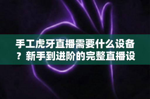 手工虎牙直播需要什么设备?新手到进阶的完整直播设备清单指南 手工虎牙直播需要什么设备?新手到进阶的完整直播设备清单指南