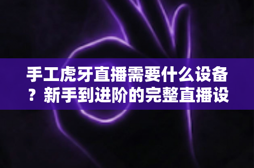 手工虎牙直播需要什么设备?新手到进阶的完整直播设备清单指南 手工虎牙直播需要什么设备?新手到进阶的完整直播设备清单指南