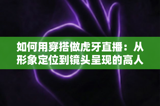 如何用穿搭做虎牙直播：从形象定位到镜头呈现的高人气穿搭全攻略