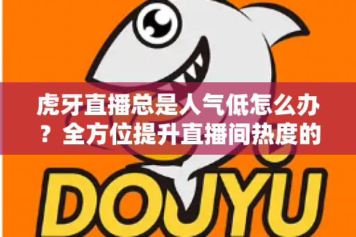 虎牙直播总是人气低怎么办？全方位提升直播间热度的实战指南