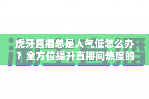 虎牙直播总是人气低怎么办？全方位提升直播间热度的实战指南