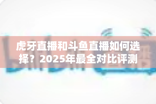 虎牙直播和斗鱼直播如何选择？2025年最全对比评测帮你找准最适合自己的直播平台