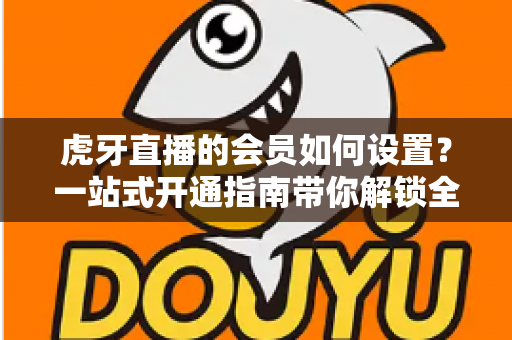 虎牙直播的会员如何设置?一站式开通指南带你解锁全部专属特权 虎牙直播的会员如何设置?一站式开通指南带你解锁全部专属特权